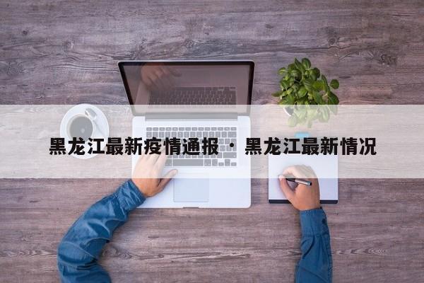 黑龙江最新疫情通报 · 黑龙江最新情况