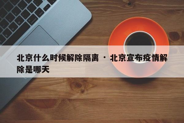 北京什么时候解除隔离 · 北京宣布疫情解除是哪天