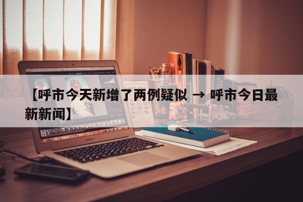 【呼市今天新增了两例疑似 → 呼市今日最新新闻】