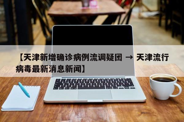 【天津新增确诊病例流调疑团 → 天津流行病毒最新消息新闻】
