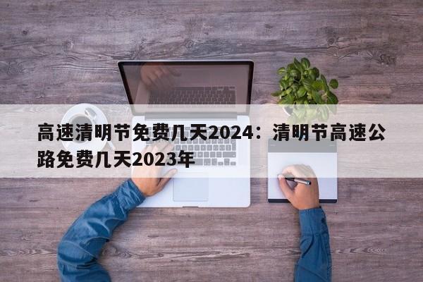 高速清明节免费几天2024:清明节高速公路免费几天2023年