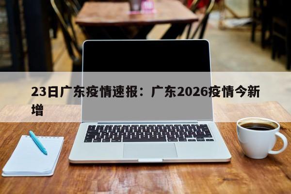 23日广东疫情速报:广东2026疫情今新增