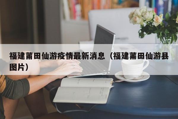 福建莆田仙游疫情最新消息（福建莆田仙游县图片）