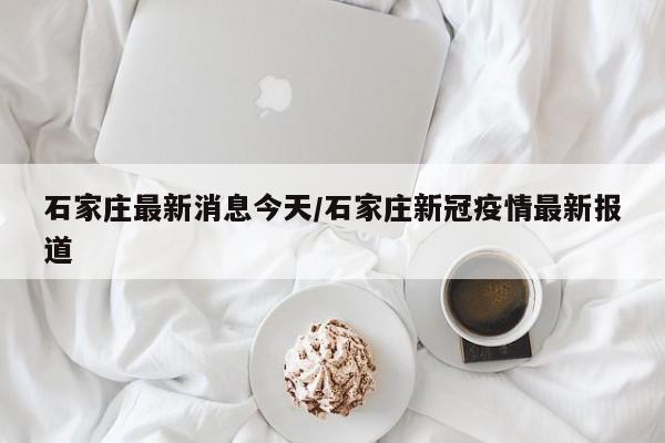 石家庄最新消息今天/石家庄新冠疫情最新报道