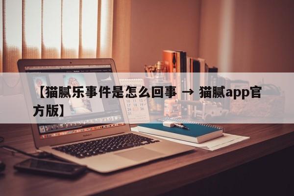 【猫腻乐事件是怎么回事 → 猫腻app官方版】