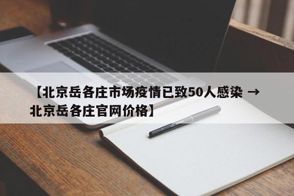 【北京岳各庄市场疫情已致50人感染 → 北京岳各庄官网价格】