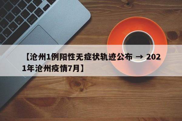 【沧州1例阳性无症状轨迹公布 → 2021年沧州疫情7月】