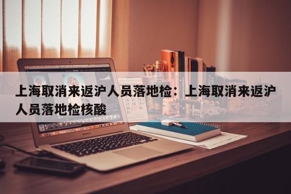 上海取消来返沪人员落地检:上海取消来返沪人员落地检核酸