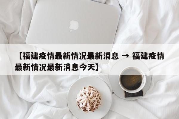 【福建疫情最新情况最新消息 → 福建疫情最新情况最新消息今天】