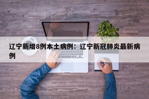 辽宁新增8例本土病例:辽宁新冠肺炎最新病例