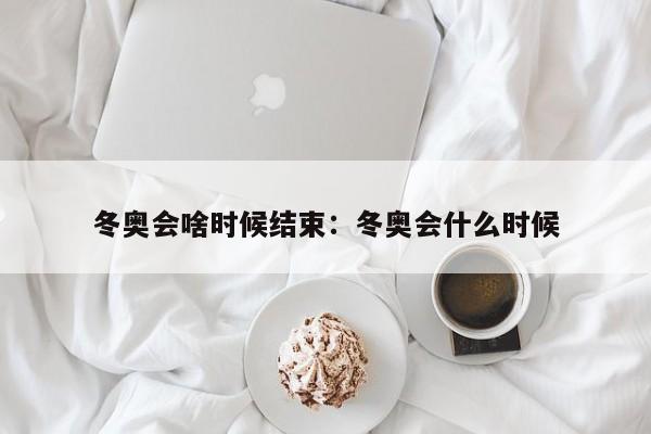冬奥会啥时候结束:冬奥会什么时候