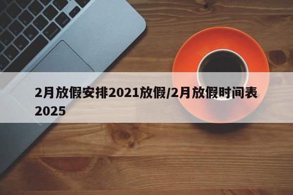 2月放假安排2021放假/2月放假时间表2025