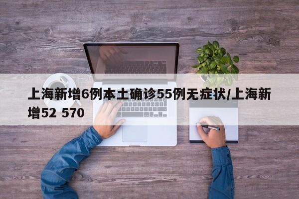 上海新增6例本土确诊55例无症状/上海新增52 570