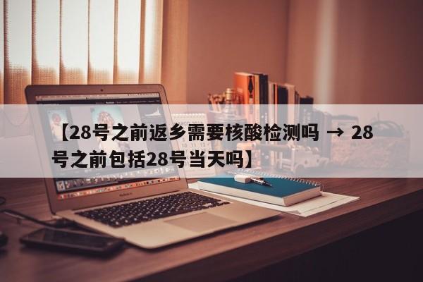 【28号之前返乡需要核酸检测吗 → 28号之前包括28号当天吗】