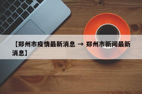 【郑州市疫情最新消息 → 郑州市新闻最新消息】