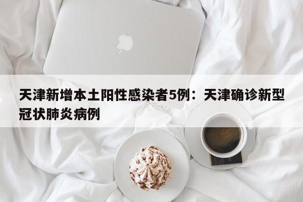 天津新增本土阳性感染者5例:天津确诊新型冠状肺炎病例