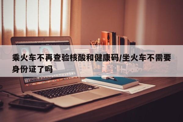 乘火车不再查验核酸和健康码/坐火车不需要身份证了吗