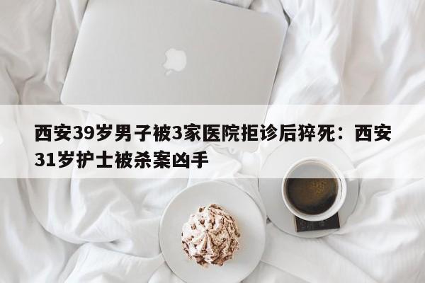 西安39岁男子被3家医院拒诊后猝死:西安31岁护士被杀案凶手