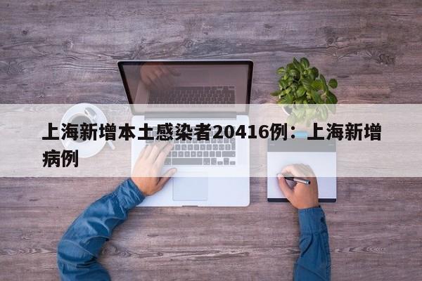 上海新增本土感染者20416例：上海新增病例