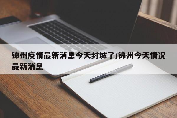 锦州疫情最新消息今天封城了/锦州今天情况最新消息