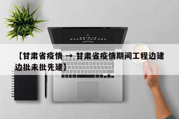 【甘肃省疫情 → 甘肃省疫情期间工程边建边批未批先建】