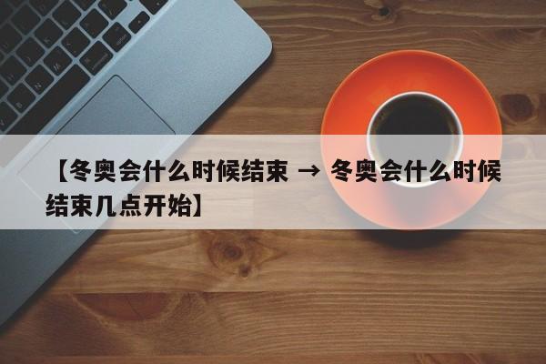 【冬奥会什么时候结束 → 冬奥会什么时候结束几点开始】