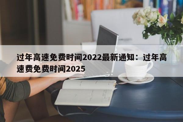 过年高速免费时间2022最新通知:过年高速费免费时间2025