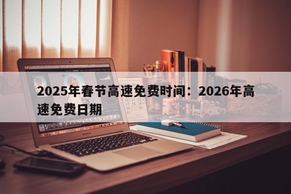 2025年春节高速免费时间:2026年高速免费日期