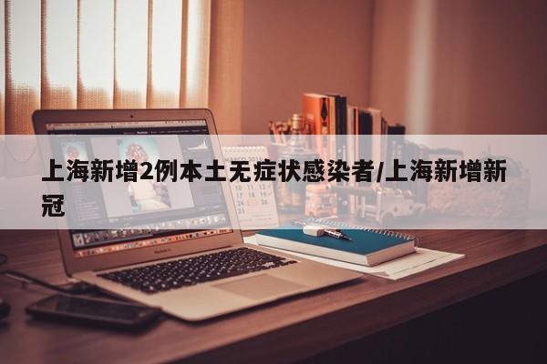 上海新增2例本土无症状感染者/上海新增新冠