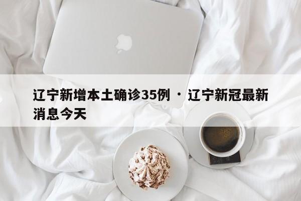 辽宁新增本土确诊35例 · 辽宁新冠最新消息今天