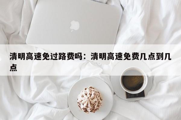 清明高速免过路费吗:清明高速免费几点到几点