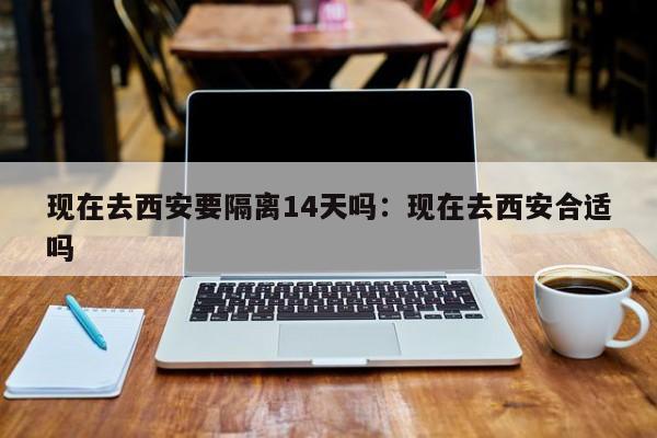 现在去西安要隔离14天吗:现在去西安合适吗