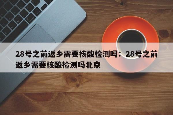 28号之前返乡需要核酸检测吗:28号之前返乡需要核酸检测吗北京