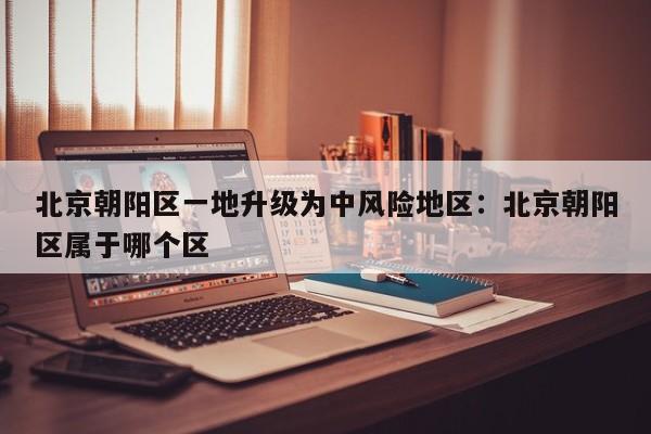 北京朝阳区一地升级为中风险地区:北京朝阳区属于哪个区