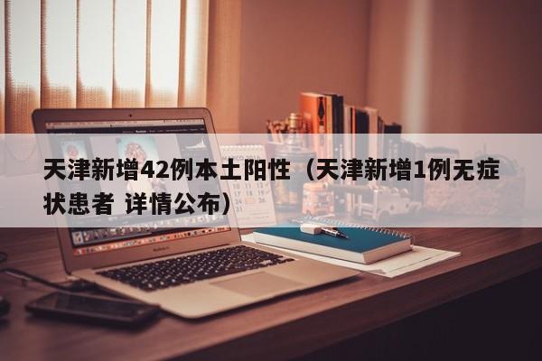 天津新增42例本土阳性(天津新增1例无症状患者 详情公布)