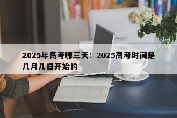 2025年高考哪三天:2025高考时间是几月几日开始的