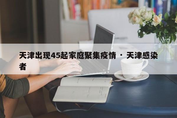 天津出现45起家庭聚集疫情 · 天津感染者