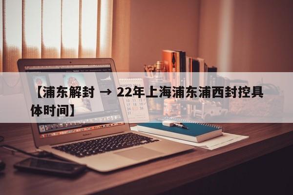 【浦东解封 → 22年上海浦东浦西封控具体时间】