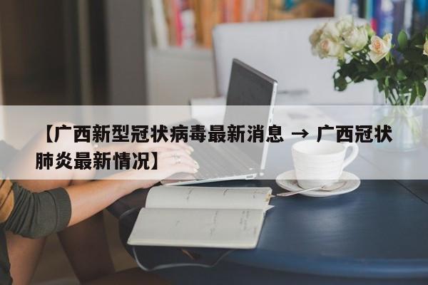 【广西新型冠状病毒最新消息 → 广西冠状肺炎最新情况】