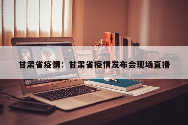 甘肃省疫情:甘肃省疫情发布会现场直播