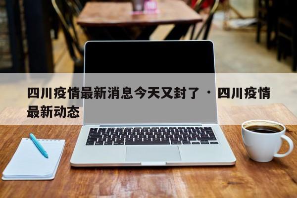 四川疫情最新消息今天又封了 · 四川疫情最新动态