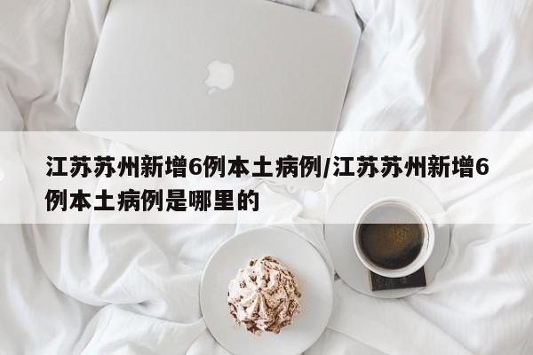 江苏苏州新增6例本土病例/江苏苏州新增6例本土病例是哪里的