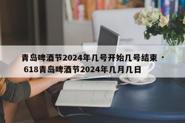 青岛啤酒节2024年几号开始几号结束 · 618青岛啤酒节2024年几月几日