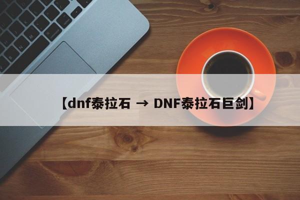 【dnf泰拉石 → DNF泰拉石巨剑】