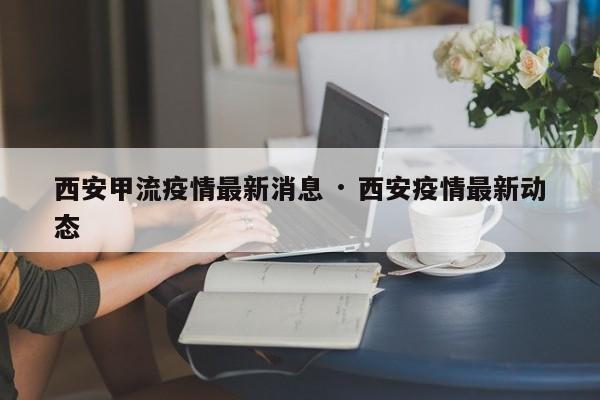 西安甲流疫情最新消息 · 西安疫情最新动态