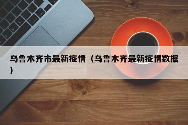 乌鲁木齐市最新疫情(乌鲁木齐最新疫情数据)