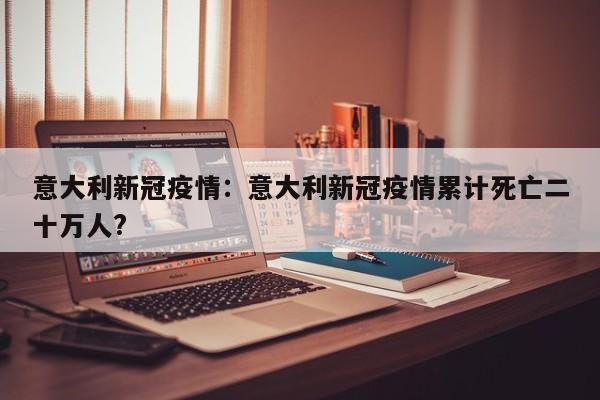意大利新冠疫情:意大利新冠疫情累计死亡二十万人?