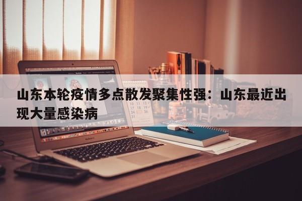 山东本轮疫情多点散发聚集性强:山东最近出现大量感染病