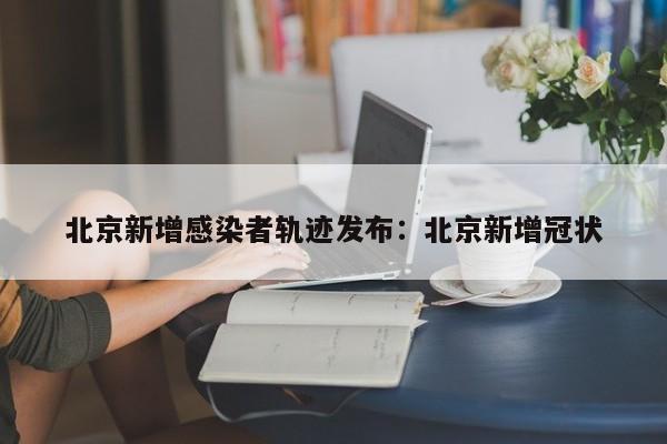 北京新增感染者轨迹发布:北京新增冠状