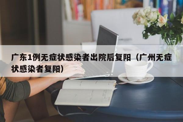 广东1例无症状感染者出院后复阳(广州无症状感染者复阳)